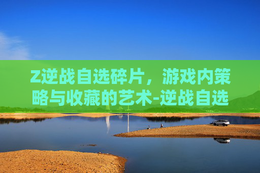 Z逆战自选碎片，游戏内策略与收藏的艺术-逆战自选碎片合成选哪个