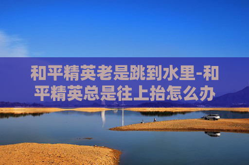 和平精英老是跳到水里-和平精英总是往上抬怎么办