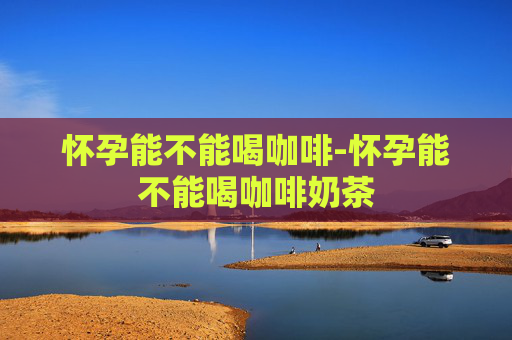 怀孕能不能喝咖啡-怀孕能不能喝咖啡奶茶