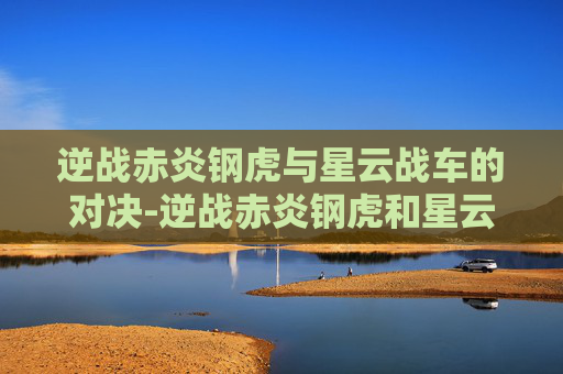 逆战赤炎钢虎与星云战车的对决-逆战赤炎钢虎和星云战车哪个好