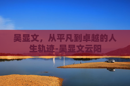吴显文，从平凡到卓越的人生轨迹-吴显文云阳