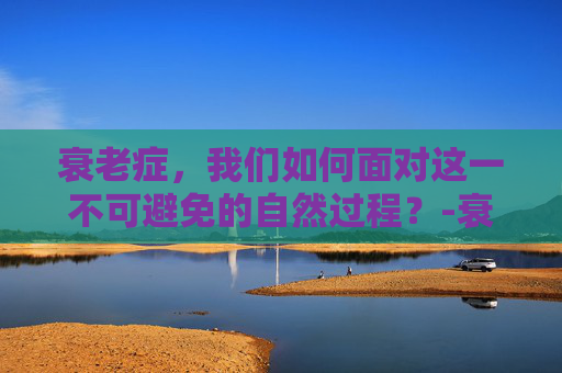 衰老症，我们如何面对这一不可避免的自然过程？-衰老症是什么原因造成的