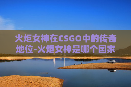 火炬女神在CSGO中的传奇地位-火炬女神是哪个国家的