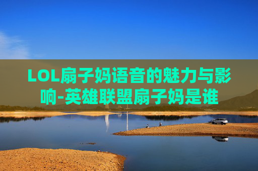 LOL扇子妈语音的魅力与影响-英雄联盟扇子妈是谁 LOL扇子妈语音的魅力与影响-英雄联盟扇子妈是谁