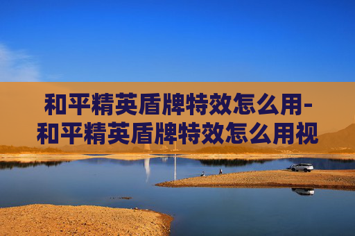 和平精英盾牌特效怎么用-和平精英盾牌特效怎么用视频 和平精英盾牌特效怎么用-和平精英盾牌特效怎么用视频