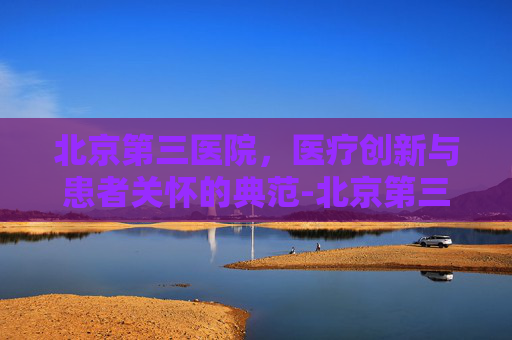 北京第三医院，医疗创新与患者关怀的典范-北京第三医院擅长什么