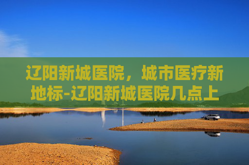 辽阳新城医院,城市医疗新地标-辽阳新城医院几点上班 辽阳新城医院,城市医疗新地标-辽阳新城医院几点上班