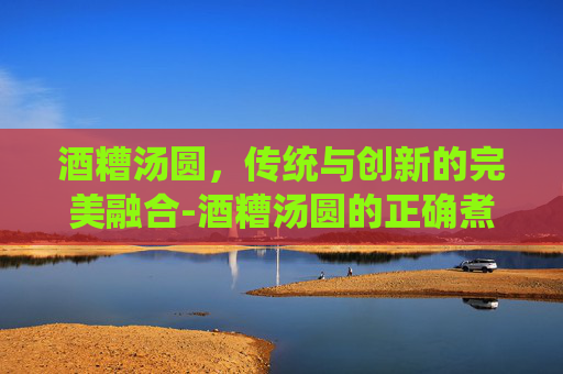 酒糟汤圆,传统与创新的完美融合-酒糟汤圆的正确煮法 酒糟汤圆,传统与创新的完美融合-酒糟汤圆的正确煮法