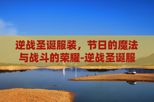 逆战圣诞服装,节日的魔法与战斗的荣耀-逆战圣诞服装多少钱 逆战圣诞服装,节日的魔法与战斗的荣耀-逆战圣诞服装多少钱