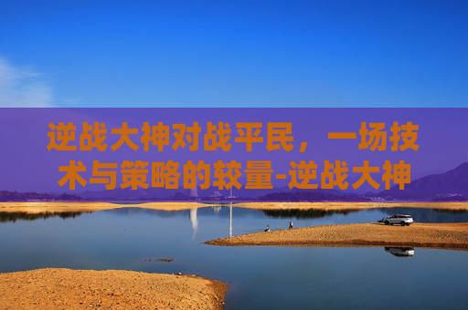逆战大神对战平民,一场技术与策略的较量-逆战大神对战平民攻略 逆战大神对战平民,一场技术与策略的较量-逆战大神对战平民攻略