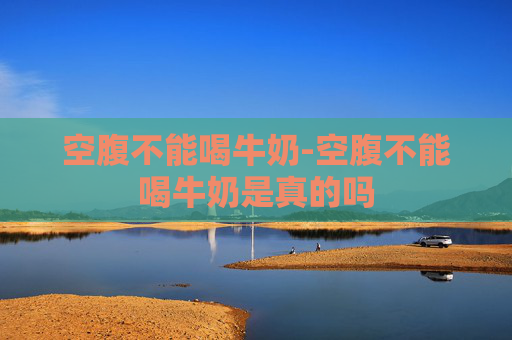 空腹不能喝牛奶-空腹不能喝牛奶是真的吗