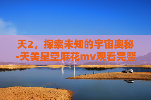 天2，探索未知的宇宙奥秘-天美星空麻花mv观看完整版百度网盘下载