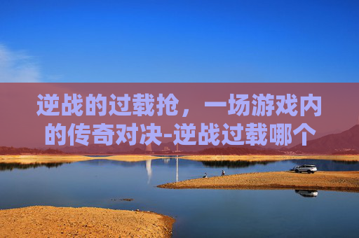 逆战的过载抢,一场游戏内的传奇对决-逆战过载哪个图掉落 逆战的过载抢,一场游戏内的传奇对决-逆战过载哪个图掉落