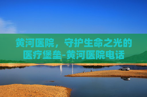 黄河医院,守护生命之光的医疗堡垒-黄河医院电话 黄河医院,守护生命之光的医疗堡垒-黄河医院电话