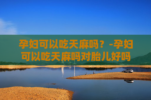 孕妇可以吃天麻吗？-孕妇可以吃天麻吗对胎儿好吗