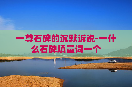 一尊石碑的沉默诉说-一什么石碑填量词一个