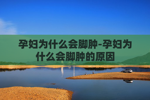孕妇为什么会脚肿-孕妇为什么会脚肿的原因 孕妇为什么会脚肿-孕妇为什么会脚肿的原因