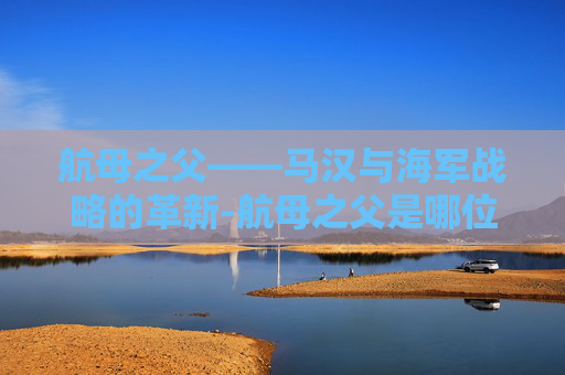 航母之父——马汉与海军战略的革新-航母之父是哪位 航母之父——马汉与海军战略的革新-航母之父是哪位