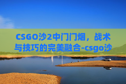 CSGO沙2中门门烟,战术与技巧的完美融合-csgo沙2中门过点狙反应时间 CSGO沙2中门门烟,战术与技巧的完美融合-csgo沙2中门过点狙反应时间