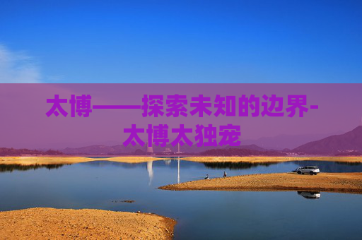 太博——探索未知的边界-太博太独宠 太博——探索未知的边界-太博太独宠