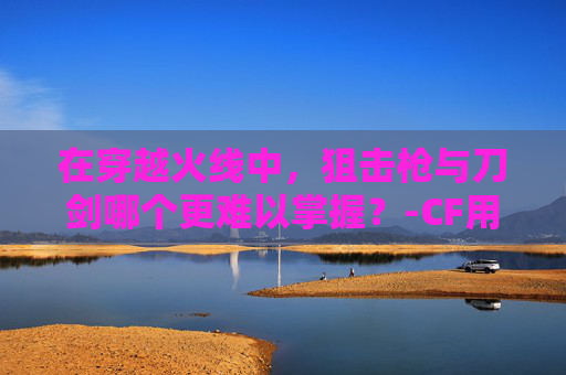 在穿越火线中,狙击枪与刀剑哪个更难以掌握?-CF用狙的刀站叫什么 在穿越火线中,狙击枪与刀剑哪个更难以掌握?-CF用狙的刀站叫什么