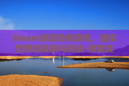 Steam绑架恐怖游戏,虚拟世界的陷阱与挑战-绑架类恐怖游戏视频 Steam绑架恐怖游戏,虚拟世界的陷阱与挑战-绑架类恐怖游戏视频