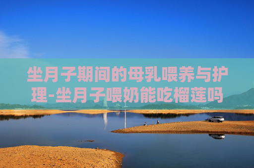 坐月子期间的母乳喂养与护理-坐月子喂奶能吃榴莲吗 坐月子期间的母乳喂养与护理-坐月子喂奶能吃榴莲吗