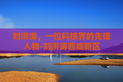 刘洪涛,一位科技界的先锋人物-刘洪涛西咸新区 刘洪涛,一位科技界的先锋人物-刘洪涛西咸新区