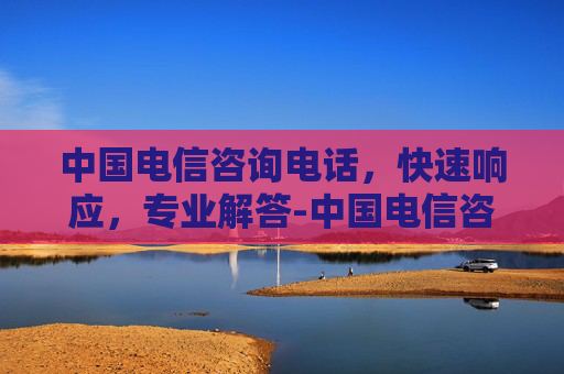 中国电信咨询电话,快速响应,专业解答-中国电信咨询电话人工服务 中国电信咨询电话,快速响应,专业解答-中国电信咨询电话人工服务