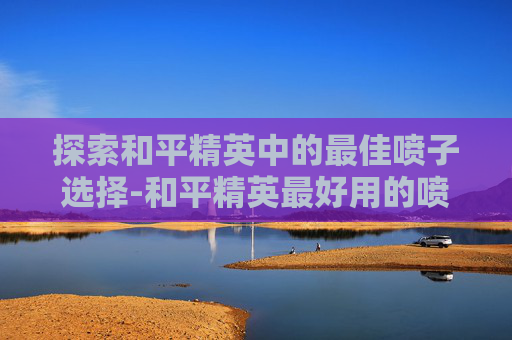 探索和平精英中的最佳喷子选择-和平精英最好用的喷子 探索和平精英中的最佳喷子选择-和平精英最好用的喷子