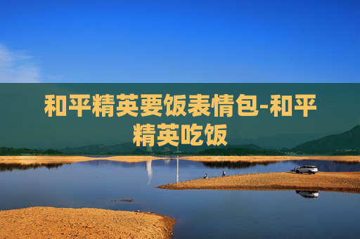 和平精英要饭表情包-和平精英吃饭 和平精英要饭表情包-和平精英吃饭