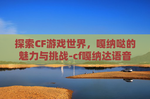 探索CF游戏世界,嘎纳哒的魅力与挑战-cf嘎纳达语音 探索CF游戏世界,嘎纳哒的魅力与挑战-cf嘎纳达语音
