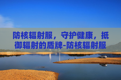 防核辐射服,守护健康,抵御辐射的盾牌-防核辐射服有用吗 防核辐射服,守护健康,抵御辐射的盾牌-防核辐射服有用吗