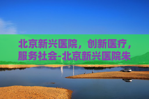 北京新兴医院,创新医疗,服务社会-北京新兴医院朱明 北京新兴医院,创新医疗,服务社会-北京新兴医院朱明