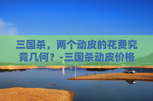 三国杀,两个动皮的花费究竟几何?-三国杀动皮价格表 三国杀,两个动皮的花费究竟几何?-三国杀动皮价格表