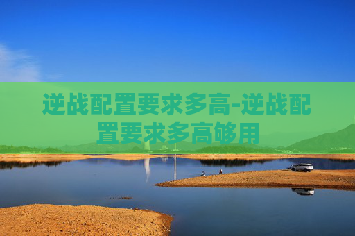 逆战配置要求多高-逆战配置要求多高够用 逆战配置要求多高-逆战配置要求多高够用