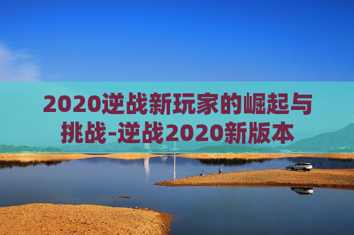 2020逆战新玩家的崛起与挑战-逆战2020新版本 2020逆战新玩家的崛起与挑战-逆战2020新版本
