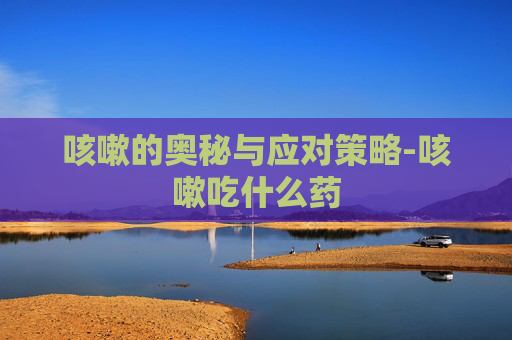 咳嗽的奥秘与应对策略-咳嗽吃什么药 咳嗽的奥秘与应对策略-咳嗽吃什么药