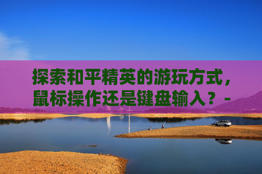 探索和平精英的游玩方式,鼠标操作还是键盘输入?-和平精英是用鼠标玩么还是键盘 探索和平精英的游玩方式,鼠标操作还是键盘输入?-和平精英是用鼠标玩么还是键盘