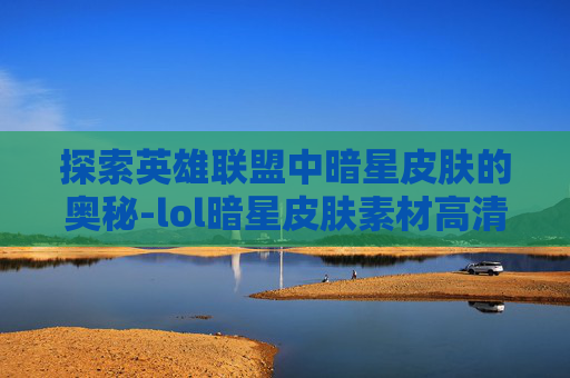 探索英雄联盟中暗星皮肤的奥秘-lol暗星皮肤素材高清 探索英雄联盟中暗星皮肤的奥秘-lol暗星皮肤素材高清