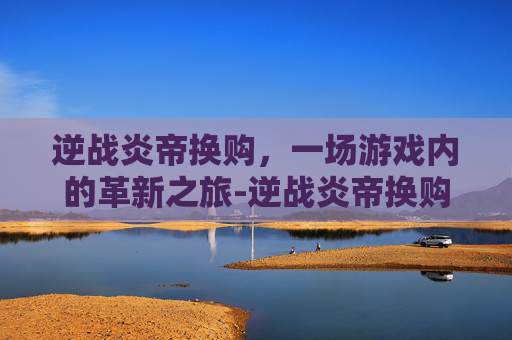 逆战炎帝换购，一场游戏内的革新之旅-逆战炎帝换购活动