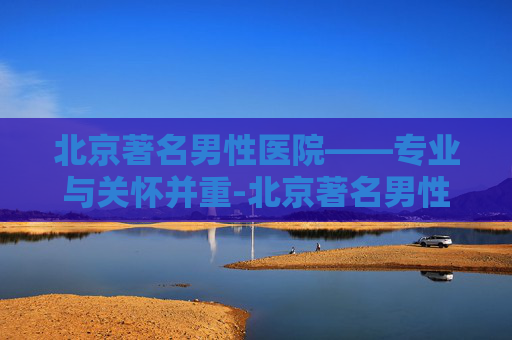北京著名男性医院——专业与关怀并重-北京著名男性医院排名 北京著名男性医院——专业与关怀并重-北京著名男性医院排名