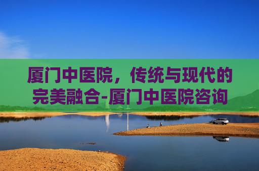 厦门中医院,传统与现代的完美融合-厦门中医院咨询电话 厦门中医院,传统与现代的完美融合-厦门中医院咨询电话