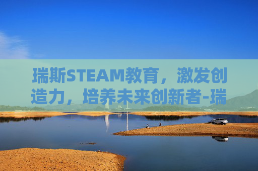 瑞斯STEAM教育,激发创造力,培养未来创新者-瑞思教育是锐思吗 瑞斯STEAM教育,激发创造力,培养未来创新者-瑞思教育是锐思吗