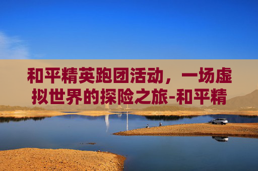 和平精英跑团活动，一场虚拟世界的探险之旅-和平精英 拼团活动