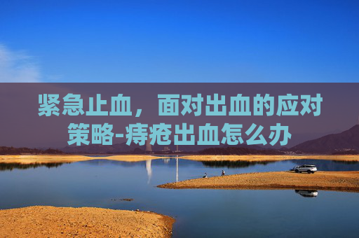 紧急止血，面对出血的应对策略-痔疮出血怎么办