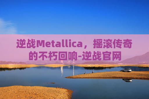 逆战Metallica，摇滚传奇的不朽回响-逆战官网