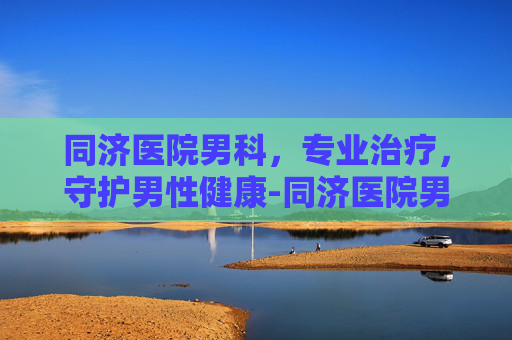 同济医院男科，专业治疗，守护男性健康-同济医院男科专家排名表