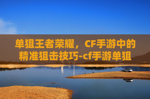 单狙王者荣耀，CF手游中的精准狙击技巧-cf手游单狙王者荣耀怎么玩