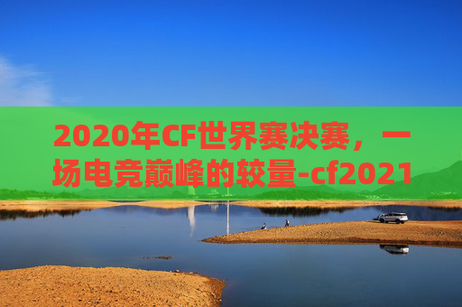 2020年CF世界赛决赛，一场电竞巅峰的较量-cf2021世界赛